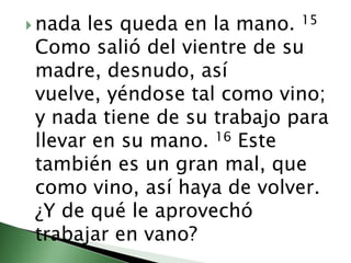 nada les queda en la mano. 15 Como salió del vientre de su madre, desnudo, así vuelve, yéndose tal como vino; y nada tiene de su trabajo para llevar en su mano. 16 Este también es un gran mal, que como vino, así haya de volver. ¿Y de qué le aprovechó trabajar en vano? 