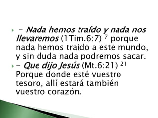  - Nada hemos traído y nada nos llevaremos (1Tim.6:7) 7 porque nada hemos traído a este mundo, y sin duda nada podremos sacar.                                                                                                 - Que dijo Jesús (Mt.6:21) 21 Porque donde esté vuestro tesoro, allí estará también vuestro corazón.