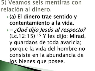 5) Veamos seis mentiras con relación al dinero.                                                                                       (a) El dinero trae sentido y contentamiento a la vida.                                                                                              - ¿Qué dijo Jesús al respecto? (Lc.12:15)15 Y les dijo: Mirad, y guardaos de toda avaricia; porque la vida del hombre no consiste en la abundancia de los bienes que posee. 