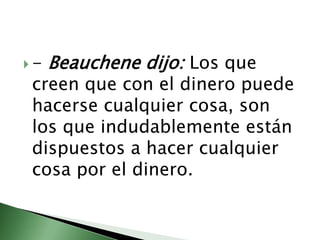 - Beauchene dijo: Los que creen que con el dinero puede hacerse cualquier cosa, son los que indudablemente están dispuestos a hacer cualquier cosa por el dinero.  