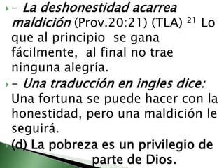 - La deshonestidad acarrea maldición (Prov.20:21) (TLA) 21 Lo que al principio  se gana fácilmente,  al final no trae ninguna alegría.                                                                                             - Una traducción en ingles dice: Una fortuna se puede hacer con la honestidad, pero una maldición le seguirá.   (d) La pobreza es un privilegio de 				parte de Dios.                                                                           