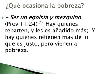 ¿Qué ocasiona la pobreza? - Ser un egoísta y mezquino (Prov.11:24) 24 Hay quienes reparten, y les es añadido más;  Y hay quienes retienen más de lo que es justo, pero vienen a pobreza.                                                          