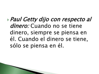 Paul Getty dijo con respecto al dinero: Cuando no se tiene dinero, siempre se piensa en él. Cuando el dinero se tiene, sólo se piensa en él. 