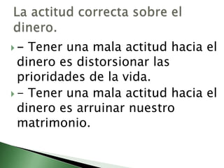 - Tener una mala actitud hacia el dinero es distorsionar las prioridades de la vida. - Tener una mala actitud hacia el dinero es arruinar nuestro matrimonio. La actitud correcta sobre el dinero. 