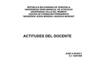 REPÚBLICA BOLIVARIANA DE VENEZUELA 
UNIVERSIDAD GRAN MARISCAL DE AYACUCHO 
UNIVERSIDAD VALLE DEL MOMBOY 
CENTRO DE FORMACIÓN PERMANENTE 
“MONSEÑOR JESÚS MORENO JÁUREGUI MORENO” 
ACTITUDES DEL DOCENTE 
JOSÉ G RIVAS C 
C.I: 16201896 
 