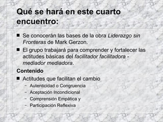 Qué se hará en este cuarto encuentro: Se conocerán las bases de la obra  Liderazgo sin Fronteras  de Mark Gerzon.  El grupo trabajará para comprender y fortalecer las actitudes básicas del  facilitador facilitadora - mediador mediadora . Contenido Actitudes que facilitan el cambio Autenticidad o Congruencia  Aceptación Incondicional  Comprensión Empática y  Participación Reflexiva 
