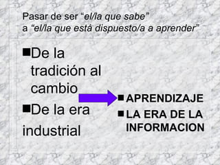 Pasar de ser “ el/la que sabe” a  “el/la que está dispuesto/a a aprender” De la tradición al cambio De la era industrial APRENDIZAJE LA ERA DE LA INFORMACION 