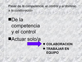 Pasar de  la competencia, el control y el dominio a  la colaboración   De la competencia y el control Actuar solo/a COLABORACION TRABAJAR EN EQUIPO 