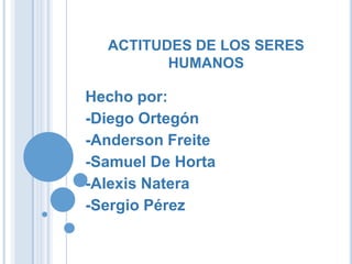 ACTITUDES DE LOS SERES
HUMANOS

Hecho por:
-Diego Ortegón
-Anderson Freite
-Samuel De Horta
-Alexis Natera
-Sergio Pérez

 