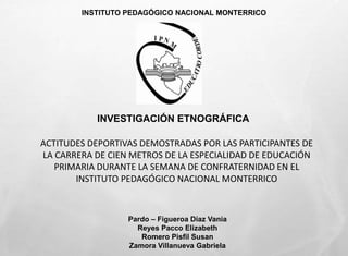 INSTITUTO PEDAGÓGICO NACIONAL MONTERRICO 
INVESTIGACIÓN ETNOGRÁFICA 
ACTITUDES DEPORTIVAS DEMOSTRADAS POR LAS PARTICIPANTES DE 
LA CARRERA DE CIEN METROS DE LA ESPECIALIDAD DE EDUCACIÓN 
PRIMARIA DURANTE LA SEMANA DE CONFRATERNIDAD EN EL 
INSTITUTO PEDAGÓGICO NACIONAL MONTERRICO 
Pardo – Figueroa Díaz Vania 
Reyes Pacco Elizabeth 
Romero Pisfil Susan 
Zamora Villanueva Gabriela 
 