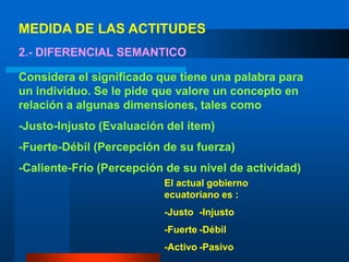 MEDIDA DE LAS ACTITUDES2.- DIFERENCIAL SEMANTICOConsidera el significado que tiene una palabra para un individuo. Se le pide que valore un concepto en relación a algunas dimensiones, tales como -Justo-Injusto (Evaluación del ítem)-Fuerte-Débil (Percepción de su fuerza)-Caliente-Frío (Percepción de su nivel de actividad)El actual gobierno ecuatoriano es : -Justo	-Injusto-Fuerte	-Débil-Activo	-Pasivo