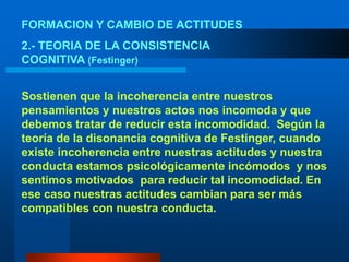 FORMACION Y CAMBIO DE ACTITUDES2.- TEORIA DE LA CONSISTENCIA COGNITIVA (Festinger)Sostienen que la incoherencia entre nuestros pensamientos y nuestros actos nos incomoda y que debemos tratar de reducir esta incomodidad.  Según la teoría de la disonancia cognitiva de Festinger, cuando existe incoherencia entre nuestras actitudes y nuestra conducta estamos psicológicamente incómodos  y nos sentimos motivados  para reducir tal incomodidad. En ese caso nuestras actitudes cambian para ser más compatibles con nuestra conducta. 