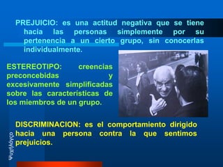 PREJUICIO:es una actitud negativa que se tiene hacia las personas simplemente por su pertenencia a un cierto grupo, sin conocerlas individualmente.ESTEREOTIPO: creencias preconcebidas y excesivamente  simplificadas  sobre las características de los miembros de un grupo. DISCRIMINACION: es el comportamiento dirigido hacia una persona contra la que sentimos prejuicios.Ψυχήλόγςο