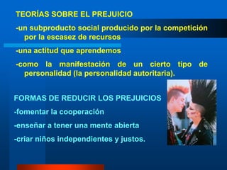TEORÍAS SOBRE EL PREJUICIO-un subproducto social producido por la competición por la escasez de recursos-una actitud que aprendemos-como la manifestación de un cierto tipo de personalidad (la personalidad autoritaria).   FORMAS DE REDUCIR LOS PREJUICIOS -fomentar la cooperación-enseñar a tener una mente abierta-criar niños independientes y justos.