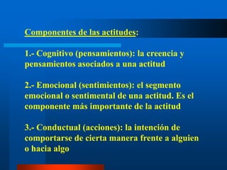 Componentes de las actitudes: 1.- Cognitivo (pensamientos): la creencia y pensamientos asociados a una actitud2.- Emocional (sentimientos): el segmento emocional o sentimental de una actitud. Es el componente más importante de la actitud3.- Conductual (acciones): la intención de comportarse de cierta manera frente a alguien o hacia algo