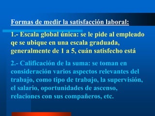 Formas de medir la satisfacción laboral:1.- Escala global única: se le pide al empleado qe se ubique en una escala graduada, generalmente de 1 a 5, cuán satisfecho está2.- Calificación de la suma: se toman en consideración varios aspectos relevantes del trabajo, como tipo de trabajo, la supervisión, el salario, oportunidades de ascenso, relaciones con sus compañeros, etc.