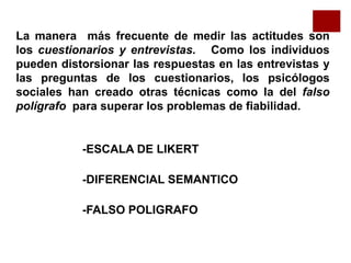 La manera más frecuente de medir las actitudes son
los cuestionarios y entrevistas. Como los individuos
pueden distorsionar las respuestas en las entrevistas y
las preguntas de los cuestionarios, los psicólogos
sociales han creado otras técnicas como la del falso
polígrafo para superar los problemas de fiabilidad.
-ESCALA DE LIKERT
-DIFERENCIAL SEMANTICO
-FALSO POLIGRAFO
 