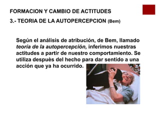 Según el análisis de atribución, de Bem, llamado
teoría de la autopercepción, inferimos nuestras
actitudes a partir de nuestro comportamiento. Se
utiliza despuès del hecho para dar sentido a una
acción que ya ha ocurrido.
FORMACION Y CAMBIO DE ACTITUDES
3.- TEORIA DE LA AUTOPERCEPCION (Bem)
 