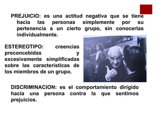 PREJUICIO: es una actitud negativa que se tiene
hacia las personas simplemente por su
pertenencia a un cierto grupo, sin conocerlas
individualmente.
ESTEREOTIPO: creencias
preconcebidas y
excesivamente simplificadas
sobre las características de
los miembros de un grupo.
DISCRIMINACION: es el comportamiento dirigido
hacia una persona contra la que sentimos
prejuicios.
 