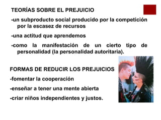 TEORÍAS SOBRE EL PREJUICIO
-un subproducto social producido por la competición
por la escasez de recursos
-una actitud que aprendemos
-como la manifestación de un cierto tipo de
personalidad (la personalidad autoritaria).
FORMAS DE REDUCIR LOS PREJUICIOS
-fomentar la cooperación
-enseñar a tener una mente abierta
-criar niños independientes y justos.
 