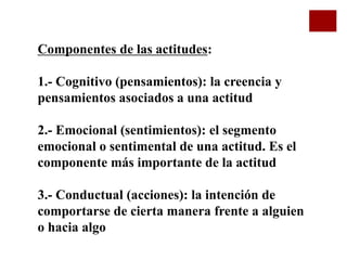 Componentes de las actitudes:
1.- Cognitivo (pensamientos): la creencia y
pensamientos asociados a una actitud
2.- Emocional (sentimientos): el segmento
emocional o sentimental de una actitud. Es el
componente más importante de la actitud
3.- Conductual (acciones): la intención de
comportarse de cierta manera frente a alguien
o hacia algo
 