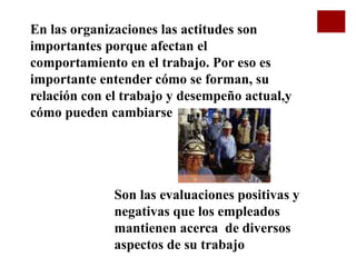En las organizaciones las actitudes son
importantes porque afectan el
comportamiento en el trabajo. Por eso es
importante entender cómo se forman, su
relación con el trabajo y desempeño actual,y
cómo pueden cambiarse
Son las evaluaciones positivas y
negativas que los empleados
mantienen acerca de diversos
aspectos de su trabajo
 