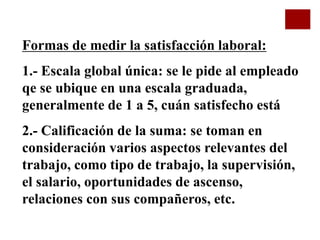 Formas de medir la satisfacción laboral:
1.- Escala global única: se le pide al empleado
qe se ubique en una escala graduada,
generalmente de 1 a 5, cuán satisfecho está
2.- Calificación de la suma: se toman en
consideración varios aspectos relevantes del
trabajo, como tipo de trabajo, la supervisión,
el salario, oportunidades de ascenso,
relaciones con sus compañeros, etc.
 