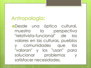 Antropología:
Desde una óptica cultural,
muestra la perspectiva
"relativista-funcional" de los
valores en las culturas, pueblos
y comunidades que los
"valoran" y los "usan" para
solucionar problemas y
satisfacer necesidades.
 