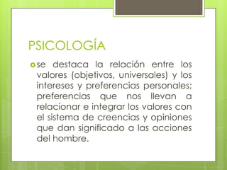 PSICOLOGÍA
se destaca la relación entre los
valores (objetivos, universales) y los
intereses y preferencias personales;
preferencias que nos llevan a
relacionar e integrar los valores con
el sistema de creencias y opiniones
que dan significado a las acciones
del hombre.
 