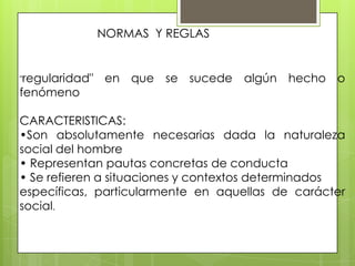NORMAS Y REGLAS
"regularidad" en que se sucede algún hecho o
fenómeno
CARACTERISTICAS:
•Son absolutamente necesarias dada la naturaleza
social del hombre
• Representan pautas concretas de conducta
• Se refieren a situaciones y contextos determinados
específicas, particularmente en aquellas de carácter
social.
 