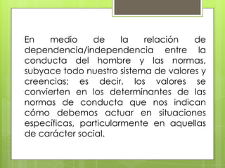 En medio de la relación de
dependencia/independencia entre la
conducta del hombre y las normas,
subyace todo nuestro sistema de valores y
creencias; es decir, los valores se
convierten en los determinantes de las
normas de conducta que nos indican
cómo debemos actuar en situaciones
específicas, particularmente en aquellas
de carácter social.
 