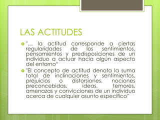 LAS ACTITUDES
 "… la actitud corresponde a ciertas
regularidades de los sentimientos,
pensamientos y predisposiciones de un
individuo a actuar hacia algún aspecto
del entorno“
 "El concepto de actitud denota la suma
total de inclinaciones y sentimientos,
prejuicios o distorsiones, nociones
preconcebidas, ideas, temores,
amenazas y convicciones de un individuo
acerca de cualquier asunto específico"
 