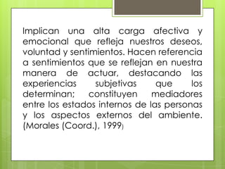 Implican una alta carga afectiva y
emocional que refleja nuestros deseos,
voluntad y sentimientos. Hacen referencia
a sentimientos que se reflejan en nuestra
manera de actuar, destacando las
experiencias subjetivas que los
determinan; constituyen mediadores
entre los estados internos de las personas
y los aspectos externos del ambiente.
(Morales (Coord.), 1999)
 