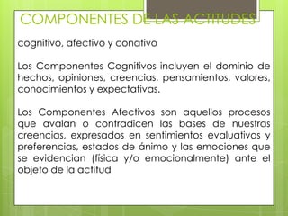 COMPONENTES DE LAS ACTITUDES
cognitivo, afectivo y conativo
Los Componentes Cognitivos incluyen el dominio de
hechos, opiniones, creencias, pensamientos, valores,
conocimientos y expectativas.
Los Componentes Afectivos son aquellos procesos
que avalan o contradicen las bases de nuestras
creencias, expresados en sentimientos evaluativos y
preferencias, estados de ánimo y las emociones que
se evidencian (física y/o emocionalmente) ante el
objeto de la actitud
 