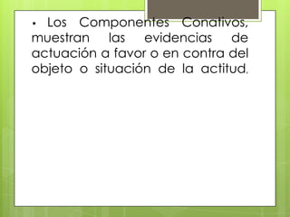 • Los Componentes Conativos,
muestran las evidencias de
actuación a favor o en contra del
objeto o situación de la actitud,
 