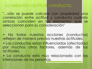La relación actitud-conducta.
"…sólo se puede calcular con propiedad una
correlación entre actitud y conducta cuando
ambas coinciden en los elementos que se
seleccionan para su consideración"
• No todas nuestras acciones (conductas)
reflejan de manera precisa nuestras actitudes.
• Las conductas están influenciadas (afectadas)
por muchos otros factores, además de las
actitudes.
• La conducta está muy relacionada con las
intenciones de las personas.
 