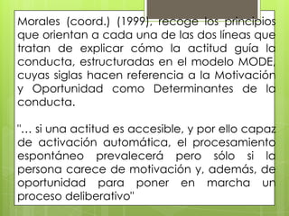 Morales (coord.) (1999), recoge los principios
que orientan a cada una de las dos líneas que
tratan de explicar cómo la actitud guía la
conducta, estructuradas en el modelo MODE,
cuyas siglas hacen referencia a la Motivación
y Oportunidad como Determinantes de la
conducta.
"… si una actitud es accesible, y por ello capaz
de activación automática, el procesamiento
espontáneo prevalecerá pero sólo si la
persona carece de motivación y, además, de
oportunidad para poner en marcha un
proceso deliberativo"
 