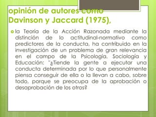 opinión de autores como
Davinson y Jaccard (1975),
 la Teoría de la Acción Razonada mediante la
distinción de lo actitudinal-normativo como
predictores de la conducta, ha contribuido en la
investigación de un problema de gran relevancia
en el campo de la Psicología, Sociología y
Educación: "¿Tiende la gente a ejecutar una
conducta determinada por lo que personalmente
piensa conseguir de ella o la llevan a cabo, sobre
todo, porque se preocupa de la aprobación o
desaprobación de los otros?
 