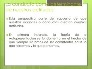 La conducta como determinante
de nuestras actitudes.
 Esta perspectiva parte del supuesto de que
nuestras acciones o conductas afectan nuestras
actitudes.
 En primera instancia, la Teoría de la
Autopresentación se fundamenta en el hecho de
que siempre tratamos de ser consistentes entre lo
que hacemos y lo que pensamos.
 