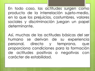 En todo caso, las actitudes surgen como
producto de la interrelación sujeto-medio,
en la que los prejuicios, costumbres, valores
sociales y discriminación juegan un papel
determinante.
Así, muchas de las actitudes básicas del ser
humano se derivan de su experiencia
personal, directa y temprana, que
proporciona condiciones para la formación
de actitudes positivas o negativas con
carácter de estabilidad.
 