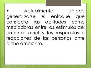 • Actualmente parece
generalizarse el enfoque que
considera las actitudes como
mediadoras entre los estímulos del
entorno social y las respuestas o
reacciones de las personas ante
dicho ambiente.
 