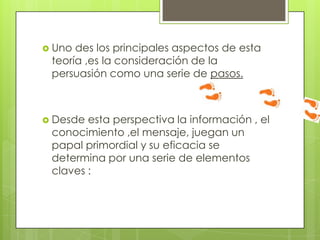  Uno des los principales aspectos de esta
teoría ,es la consideración de la
persuasión como una serie de pasos.
 Desde esta perspectiva la información , el
conocimiento ,el mensaje, juegan un
papal primordial y su eficacia se
determina por una serie de elementos
claves :
 