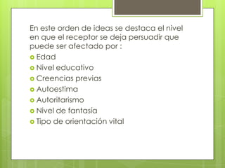 En este orden de ideas se destaca el nivel
en que el receptor se deja persuadir que
puede ser afectado por :
 Edad
 Nivel educativo
 Creencias previas
 Autoestima
 Autoritarismo
 Nivel de fantasía
 Tipo de orientación vital
 