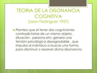 TEORIA DE LA DISONANCIA
COGNITIVA
(Leon Festinguer 1957)
 Plantea que el tener dos cogniciones
contradictorias de un mismo objeto ,
situación , persona etc; genera una
tensión psicológica desagradable , que
impulsa al individuo a buscar una forma
para disminuir o resolver dicha disonancia
 