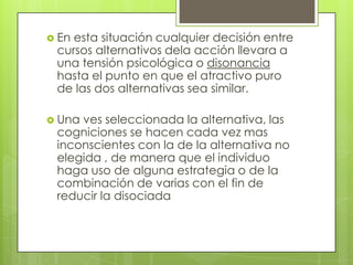  En esta situación cualquier decisión entre
cursos alternativos dela acción llevara a
una tensión psicológica o disonancia
hasta el punto en que el atractivo puro
de las dos alternativas sea similar.
 Una ves seleccionada la alternativa, las
cogniciones se hacen cada vez mas
inconscientes con la de la alternativa no
elegida , de manera que el individuo
haga uso de alguna estrategia o de la
combinación de varias con el fin de
reducir la disociada
 