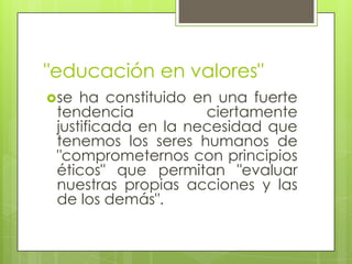"educación en valores"
se ha constituido en una fuerte
tendencia ciertamente
justificada en la necesidad que
tenemos los seres humanos de
"comprometernos con principios
éticos" que permitan "evaluar
nuestras propias acciones y las
de los demás".
 