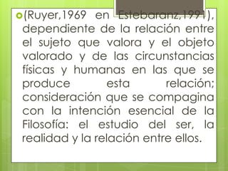 (Ruyer,1969 en Estebaranz,1991),
dependiente de la relación entre
el sujeto que valora y el objeto
valorado y de las circunstancias
físicas y humanas en las que se
produce esta relación;
consideración que se compagina
con la intención esencial de la
Filosofía: el estudio del ser, la
realidad y la relación entre ellos.
 