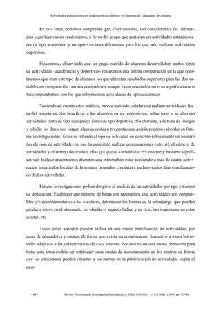 Actividades extraescolares y rendimiento académico en alumnos de Educación Secundaria



           En esta línea, podemos comprobar que, efectivamente, son considerables las diferen-
cias significativas en rendimiento, a favor del grupo que participa en actividades extraescola-
res de tipo académico y no aparecen tales diferencias para los que sólo realizan actividades
deportivas.

           Finalmente, observando que un grupo nutrido de alumnos desarrollaban ambos tipos
de actividades –académicas y deportivas- realizamos una última comparación en la que cons-
tatamos que eran este tipo de alumnos los que obtenían resultados superiores para las dos va-
riables en comparación con sus compañeros aunque estos resultados no eran significativos si
los comparábamos con los que solo realizan actividades de tipo académico.

           Teniendo en cuenta estos análisis, parece indicado señalar que realizar actividades fue-
ra del horario escolar beneficia a los alumnos en su rendimiento, sobre todo si se alternan
actividades tanto de tipo académico como de tipo deportivo. No obstante, a la hora de recoger
y tabular los datos nos surgen algunas dudas o preguntas que quizás podamos abordar en futu-
ras investigaciones. Éstas se refieren al tipo de actividad en concreto (obviamente un número
tan elevado de actividades no nos ha permitido realizar comparaciones entre sí), el número de
actividades y el tiempo dedicado a ellas (ya que su variabilidad era enorme y bastante signifi-
cativa). Incluso encontramos alumnos que informaban estar asistiendo a más de cuatro activi-
dades, tener todos los días de la semana ocupados con éstas e incluso varios días simultanean-
do dichas actividades.

           Futuras investigaciones podían dirigirse al análisis de las actividades por tipo y tiempo
de dedicación. Establecer qué número de horas son razonables, qué actividades son compati-
bles y/o complementarias a las escolares, determinar los límites de la sobrecarga que puedan
producir estrés en el alumnado, no olvidar el aspecto lúdico y de ocio, tan importante en estas
edades, etc.

           Todos estos aspectos pueden influir en una mejor planificación de actividades, por
parte de educadores y padres, de forma que exista un complemento formativo a todos los ni-
veles adaptado a las características de cada alumno. Por esta razón una buena propuesta para
tratar este tema podría ser establecer unas pautas de asesoramiento en los centros de forma
que los educadores puedan orientar a los padres en la planificación de actividades según el
caso.




  - 44 -                  Revista Electrónica de Investigación Psicoeducativa. ISSN. 1696-2095. Nº 8, Vol 4 (1) 2006, pp: 35 - 46.
 