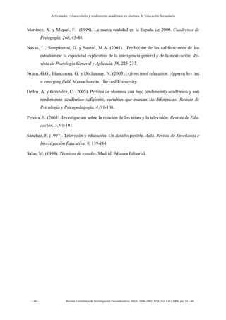 Actividades extraescolares y rendimiento académico en alumnos de Educación Secundaria



Martínez, X. y Miquel, F. (1998). La nueva realidad en la España de 2000. Cuadernos de
           Pedagogía, 268, 43-48.

Navas, L., Sampascual, G. y Santed, M.A. (2003). Predicción de las calificaciones de los
           estudiantes: la capacidad explicativa de la inteligencia general y de la motivación. Re-
           vista de Psicología General y Aplicada, 56, 225-237.

Noam, G.G., Biancarosa, G. y Dechausay, N. (2003). Afterschool education: Approaches toa
           n emerging field. Massachusetts: Harvard University.

Orden, A. y González, C. (2005). Perfiles de alumnos con bajo rendimeinto académico y con
           rendimiento académico suficiente, variables que marcan las diferencias. Revista de
           Psicología y Psicopedagogía, 4, 91-108.

Pereira, S. (2003). Investigación sobre la relación de los niños y la televisión. Revista de Edu-
           cación, 5, 91-101.

Sánchez, F. (1997). Televisión y educación: Un desafío posible. Aula. Revista de Enseñanza e
           Investigación Educativa, 9, 139-161.

Salas, M. (1993). Técnicas de estudio. Madrid: Alianza Editorial.




  - 46 -                  Revista Electrónica de Investigación Psicoeducativa. ISSN. 1696-2095. Nº 8, Vol 4 (1) 2006, pp: 35 - 46.
 