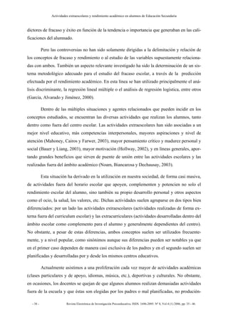 Actividades extraescolares y rendimiento académico en alumnos de Educación Secundaria



dictores de fracaso y éxito en función de la tendencia o importancia que generaban en las cali-
ficaciones del alumnado.

           Pero las controversias no han sido solamente dirigidas a la delimitación y relación de
los conceptos de fracaso y rendimiento o al estudio de las variables supuestamente relaciona-
das con ambos. También un aspecto relevante investigado ha sido la determinación de un sis-
tema metodológico adecuado para el estudio del fracaso escolar, a través de la predicción
efectuada por el rendimiento académico. En esta línea se han utilizado principalmente el aná-
lisis discriminante, la regresión lineal múltiple o el análisis de regresión logística, entre otros
(García, Alvarado y Jiménez, 2000).

           Dentro de las múltiples situaciones y agentes relacionados que pueden incidir en los
conceptos estudiados, se encuentran las diversas actividades que realizan los alumnos, tanto
dentro como fuera del centro escolar. Las actividades extraescolares han sido asociadas a un
mejor nivel educativo, más competencias interpersonales, mayores aspiraciones y nivel de
atención (Mahoney, Cairos y Farwer, 2003), mayor pensamiento crítico y madurez personal y
social (Bauer y Liang, 2003), mayor motivación (Hollway, 2002), y en líneas generales, apor-
tando grandes beneficios que sirven de puente de unión entre las actividades escolares y las
realizadas fuera del ámbito académico (Noam, Biancarosa y Dechausay, 2003).

           Esta situación ha derivado en la utilización en nuestra sociedad, de forma casi masiva,
de actividades fuera del horario escolar que apoyen, complementen y potencien no solo el
rendimiento escolar del alumno, sino también su propio desarrollo personal y otros aspectos
como el ocio, la salud, los valores, etc. Dichas actividades suelen agruparse en dos tipos bien
diferenciados: por un lado las actividades extraescolares (actividades realizadas de forma ex-
terna fuera del curriculum escolar) y las extracurriculares (actividades desarrolladas dentro del
ámbito escolar como complemento para el alumno y generalmente dependientes del centro).
No obstante, a pesar de estas diferencias, ambos conceptos suelen ser utilizados frecuente-
mente, y a nivel popular, como sinónimos aunque sus diferencias pueden ser notables ya que
en el primer caso dependen de manera casi exclusiva de los padres y en el segundo suelen ser
planificadas y desarrolladas por y desde los mismos centros educativos.

           Actualmente asistimos a una proliferación cada vez mayor de actividades académicas
(clases particulares y de apoyo, idiomas, música, etc.), deportivas y culturales. No obstante,
en ocasiones, los docentes se quejan de que algunos alumnos realizan demasiadas actividades
fuera de la escuela y que éstas son elegidas por los padres o mal planificadas, no producién-

  - 38 -                  Revista Electrónica de Investigación Psicoeducativa. ISSN. 1696-2095. Nº 8, Vol 4 (1) 2006, pp: 35 - 46.
 